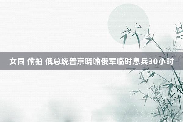 女同 偷拍 俄总统普京晓喻俄军临时息兵30小时