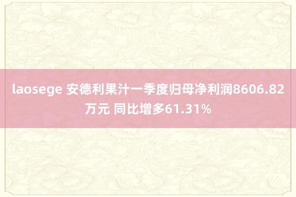 laosege 安德利果汁一季度归母净利润8606.82万元 同比增多61.31%