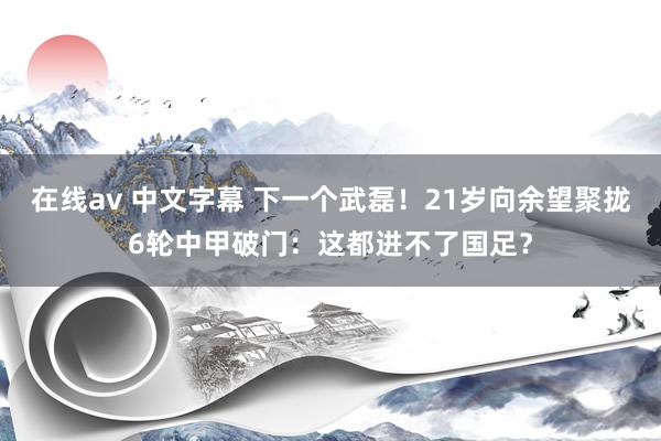 在线av 中文字幕 下一个武磊！21岁向余望聚拢6轮中甲破门：这都进不了国足？
