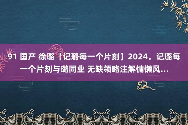 91 国产 徐璐【记璐每一个片刻】2024。记璐每一个片刻与璐同业 无缺领略注解慵懒风...