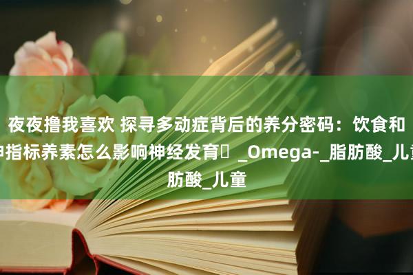 夜夜撸我喜欢 探寻多动症背后的养分密码：饮食和神指标养素怎么影响神经发育​_Omega-_脂肪酸_儿童
