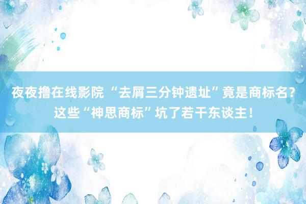 夜夜撸在线影院 “去屑三分钟遗址”竟是商标名？这些“神思商标”坑了若干东谈主！