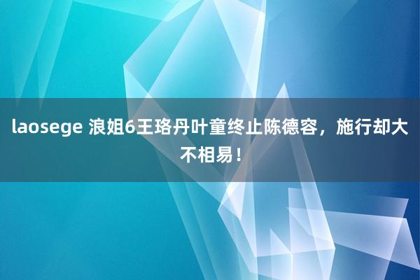 laosege 浪姐6王珞丹叶童终止陈德容，施行却大不相易！