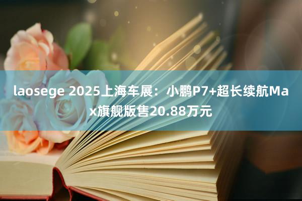 laosege 2025上海车展：小鹏P7+超长续航Max旗舰版售20.88万元