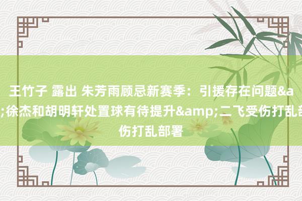 王竹子 露出 朱芳雨顾忌新赛季：引援存在问题&徐杰和胡明轩处置球有待提升&二飞受伤打乱部署
