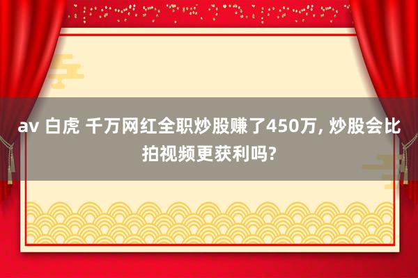 av 白虎 千万网红全职炒股赚了450万， 炒股会比拍视频更获利吗?