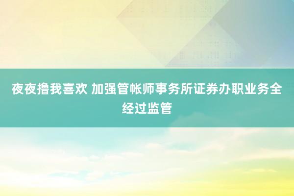 夜夜撸我喜欢 加强管帐师事务所证券办职业务全经过监管