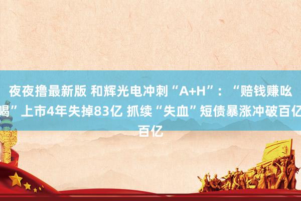 夜夜撸最新版 和辉光电冲刺“A+H”：“赔钱赚吆喝”上市4年失掉83亿 抓续“失血”短债暴涨冲破百亿
