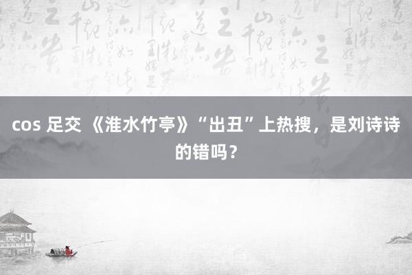 cos 足交 《淮水竹亭》“出丑”上热搜，是刘诗诗的错吗？