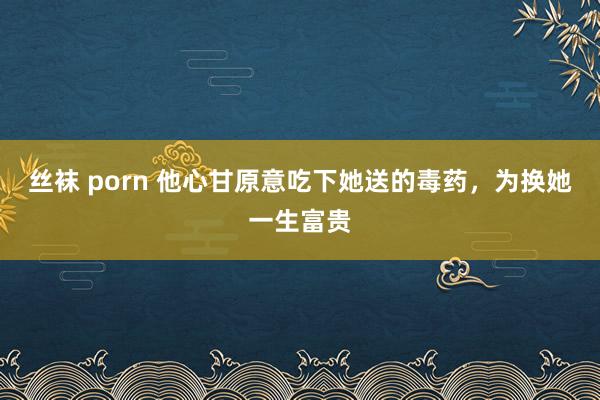丝袜 porn 他心甘原意吃下她送的毒药，为换她一生富贵