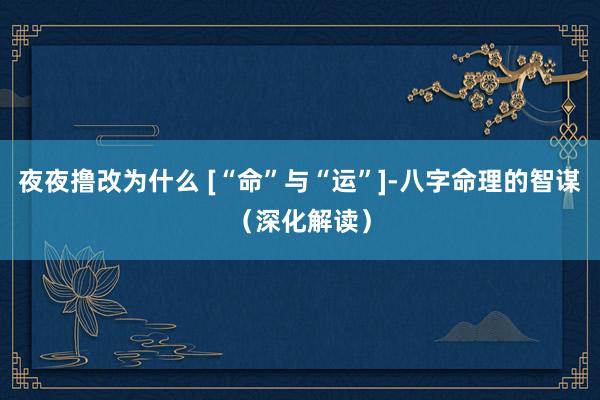 夜夜撸改为什么 [“命”与“运”]-八字命理的智谋（深化解读）