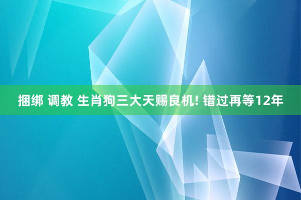 捆绑 调教 生肖狗三大天赐良机! 错过再等12年