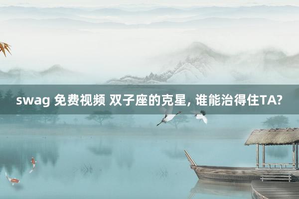swag 免费视频 双子座的克星， 谁能治得住TA?