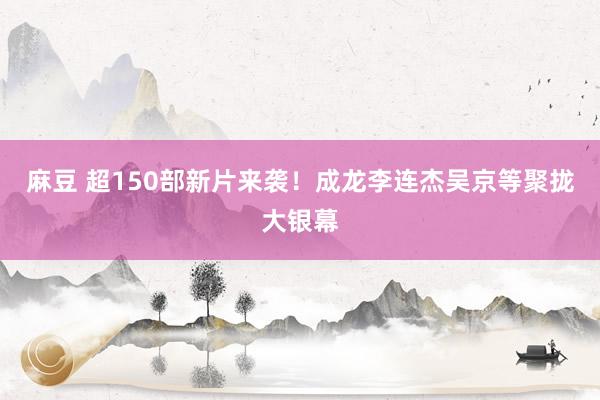麻豆 超150部新片来袭！成龙李连杰吴京等聚拢大银幕