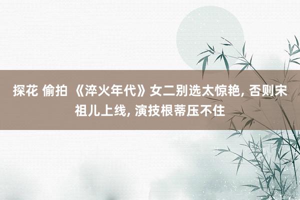 探花 偷拍 《淬火年代》女二别选太惊艳， 否则宋祖儿上线， 演技根蒂压不住