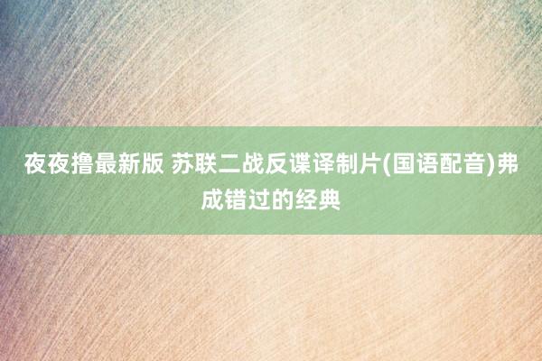 夜夜撸最新版 苏联二战反谍译制片(国语配音)弗成错过的经典